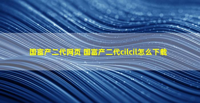 国富产二代网页 国富产二代cilcil怎么下载